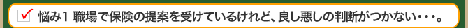 悩み1 職場で保険の提案を受けているけれど、良し悪しの判断がつかない・・・。