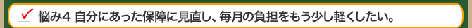 悩み4 自分にあった保障に見直し、毎月の負担をもう少し軽くしたい。