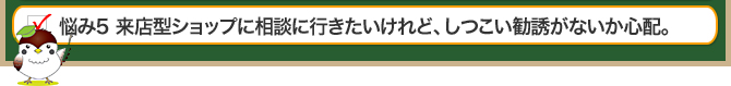 悩み5 来店型ショップに相談に行きたいけれど、しつこい勧誘がないか心配。